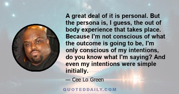 A great deal of it is personal. But the persona is, I guess, the out of body experience that takes place. Because I'm not conscious of what the outcome is going to be, I'm only conscious of my intentions, do you know