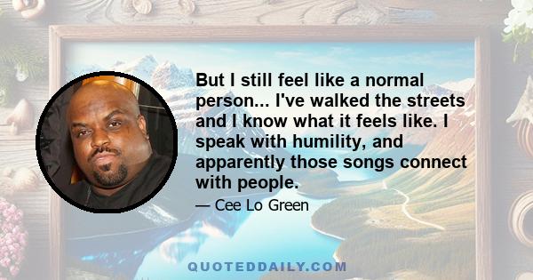 But I still feel like a normal person... I've walked the streets and I know what it feels like. I speak with humility, and apparently those songs connect with people.