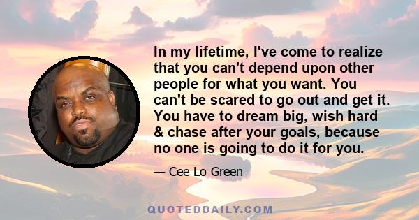 In my lifetime, I've come to realize that you can't depend upon other people for what you want. You can't be scared to go out and get it. You have to dream big, wish hard & chase after your goals, because no one is