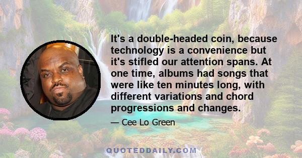 It's a double-headed coin, because technology is a convenience but it's stifled our attention spans. At one time, albums had songs that were like ten minutes long, with different variations and chord progressions and