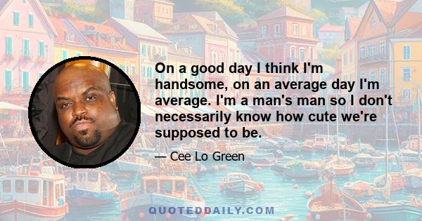 On a good day I think I'm handsome, on an average day I'm average. I'm a man's man so I don't necessarily know how cute we're supposed to be.