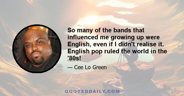 So many of the bands that influenced me growing up were English, even if I didn't realise it. English pop ruled the world in the '80s!