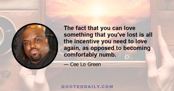 The fact that you can love something that you've lost is all the incentive you need to love again, as opposed to becoming comfortably numb.