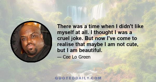 There was a time when I didn't like myself at all. I thought I was a cruel joke. But now I've come to realise that maybe I am not cute, but I am beautiful.