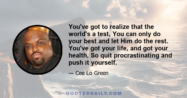 You've got to realize that the world's a test, You can only do your best and let Him do the rest. You've got your life, and got your health, So quit procrastinating and push it yourself.