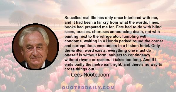 So-called real life has only once interfered with me, and it had been a far cry from what the words, lines, books had prepared me for. Fate had to do with blind seers, oracles, choruses announcing death, not with