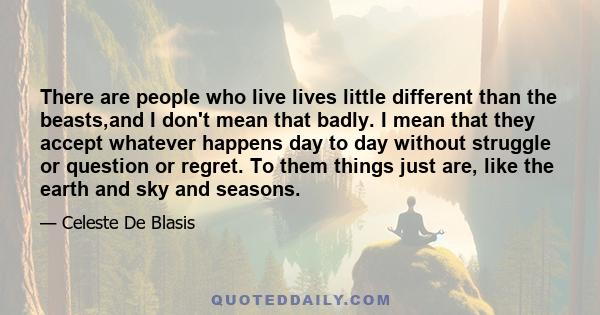 There are people who live lives little different than the beasts,and I don't mean that badly. I mean that they accept whatever happens day to day without struggle or question or regret. To them things just are, like the 