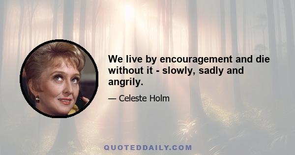 We live by encouragement and die without it - slowly, sadly and angrily.