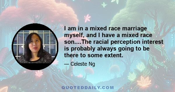 I am in a mixed race marriage myself, and I have a mixed race son....The racial perception interest is probably always going to be there to some extent.