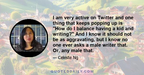 I am very active on Twitter and one thing that keeps popping up is How do I balance having a kid and writing? And I know it should not be as aggravating, but I know no one ever asks a male writer that. Or, any male that.