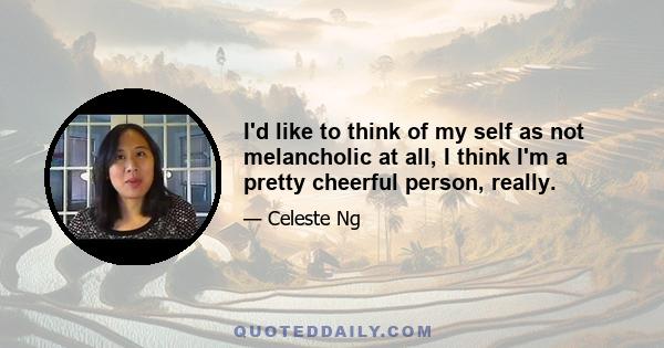 I'd like to think of my self as not melancholic at all, I think I'm a pretty cheerful person, really.