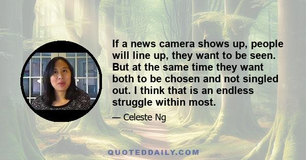 If a news camera shows up, people will line up, they want to be seen. But at the same time they want both to be chosen and not singled out. I think that is an endless struggle within most.