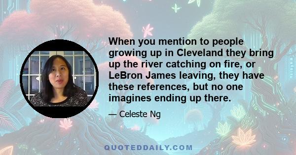 When you mention to people growing up in Cleveland they bring up the river catching on fire, or LeBron James leaving, they have these references, but no one imagines ending up there.