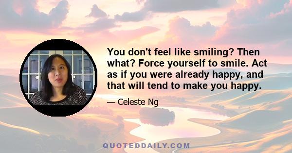 You don't feel like smiling? Then what? Force yourself to smile. Act as if you were already happy, and that will tend to make you happy.