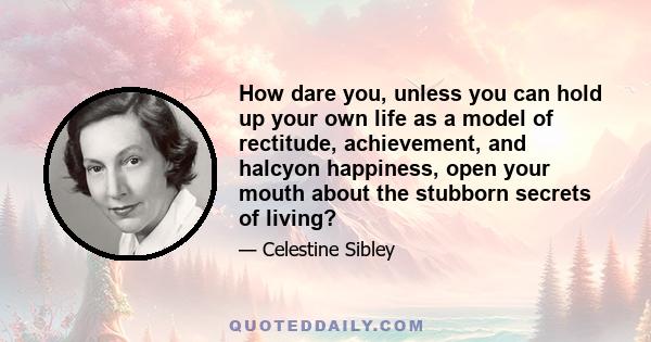 How dare you, unless you can hold up your own life as a model of rectitude, achievement, and halcyon happiness, open your mouth about the stubborn secrets of living?