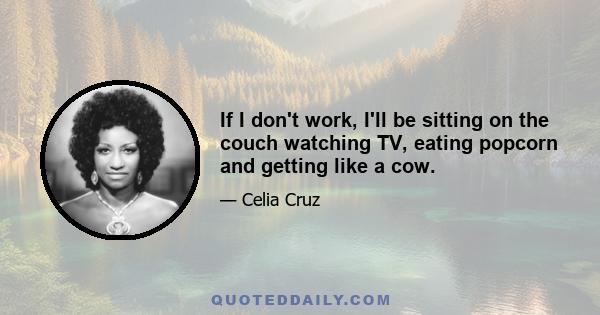 If I don't work, I'll be sitting on the couch watching TV, eating popcorn and getting like a cow.