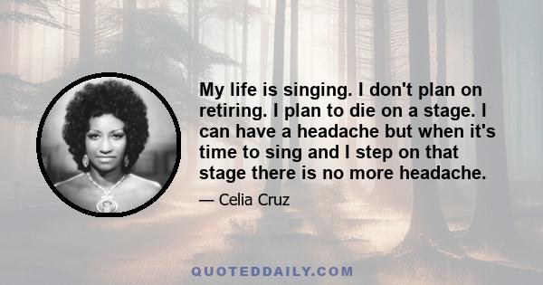 My life is singing. I don't plan on retiring. I plan to die on a stage. I can have a headache but when it's time to sing and I step on that stage there is no more headache.