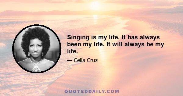 Singing is my life. It has always been my life. It will always be my life.