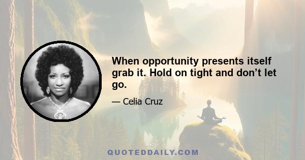 When opportunity presents itself grab it. Hold on tight and don’t let go.