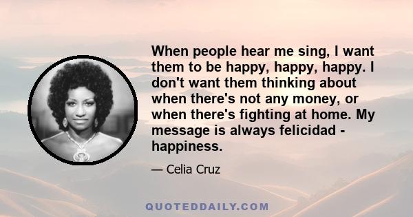 When people hear me sing, I want them to be happy, happy, happy. I don't want them thinking about when there's not any money, or when there's fighting at home. My message is always felicidad - happiness.