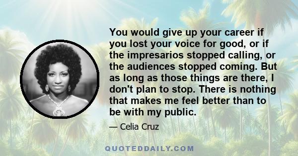 You would give up your career if you lost your voice for good, or if the impresarios stopped calling, or the audiences stopped coming. But as long as those things are there, I don't plan to stop. There is nothing that