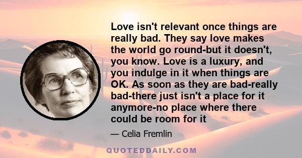 Love isn't relevant once things are really bad. They say love makes the world go round-but it doesn't, you know. Love is a luxury, and you indulge in it when things are OK. As soon as they are bad-really bad-there just