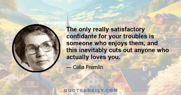 The only really satisfactory confidante for your troubles is someone who enjoys them, and this inevitably cuts out anyone who actually loves you.