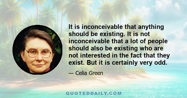 It is inconceivable that anything should be existing. It is not inconceivable that a lot of people should also be existing who are not interested in the fact that they exist. But it is certainly very odd.