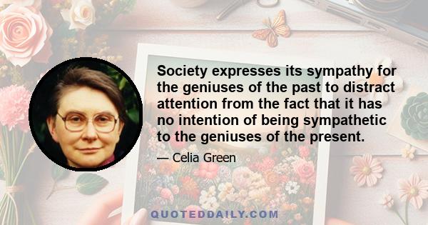 Society expresses its sympathy for the geniuses of the past to distract attention from the fact that it has no intention of being sympathetic to the geniuses of the present.