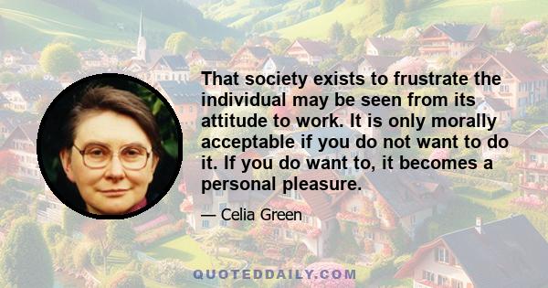 That society exists to frustrate the individual may be seen from its attitude to work. It is only morally acceptable if you do not want to do it. If you do want to, it becomes a personal pleasure.