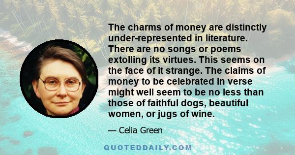 The charms of money are distinctly under-represented in literature. There are no songs or poems extolling its virtues. This seems on the face of it strange. The claims of money to be celebrated in verse might well seem