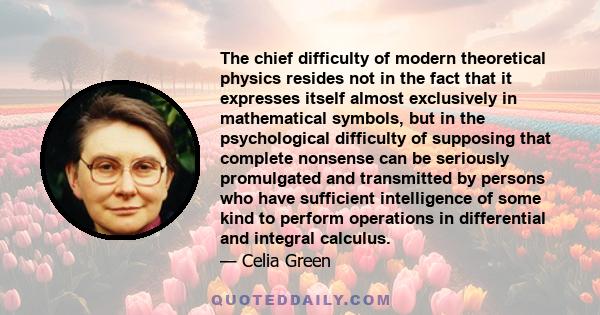 The chief difficulty of modern theoretical physics resides not in the fact that it expresses itself almost exclusively in mathematical symbols, but in the psychological difficulty of supposing that complete nonsense can 