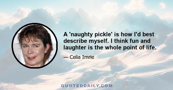 A 'naughty pickle' is how I'd best describe myself. I think fun and laughter is the whole point of life.