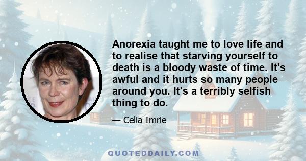 Anorexia taught me to love life and to realise that starving yourself to death is a bloody waste of time. It's awful and it hurts so many people around you. It's a terribly selfish thing to do.