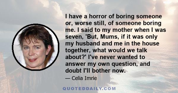 I have a horror of boring someone or, worse still, of someone boring me. I said to my mother when I was seven, 'But, Mums, if it was only my husband and me in the house together, what would we talk about?' I've never