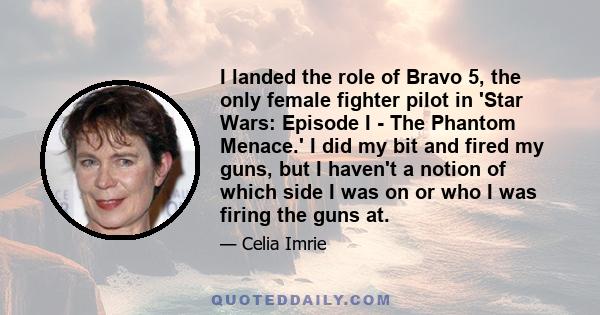 I landed the role of Bravo 5, the only female fighter pilot in 'Star Wars: Episode I - The Phantom Menace.' I did my bit and fired my guns, but I haven't a notion of which side I was on or who I was firing the guns at.