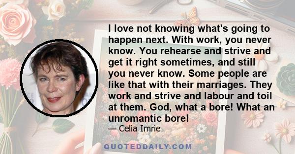 I love not knowing what's going to happen next. With work, you never know. You rehearse and strive and get it right sometimes, and still you never know. Some people are like that with their marriages. They work and