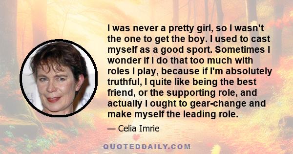 I was never a pretty girl, so I wasn't the one to get the boy. I used to cast myself as a good sport. Sometimes I wonder if I do that too much with roles I play, because if I'm absolutely truthful, I quite like being