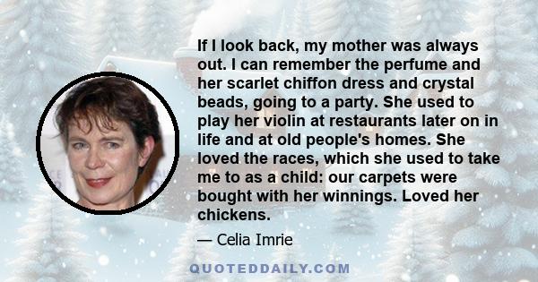 If I look back, my mother was always out. I can remember the perfume and her scarlet chiffon dress and crystal beads, going to a party. She used to play her violin at restaurants later on in life and at old people's