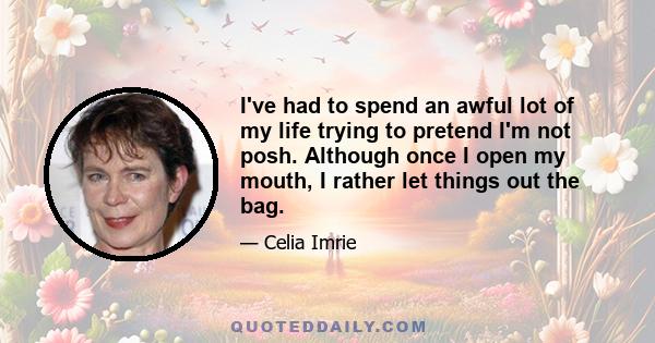 I've had to spend an awful lot of my life trying to pretend I'm not posh. Although once I open my mouth, I rather let things out the bag.