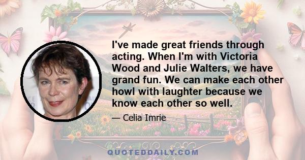 I've made great friends through acting. When I'm with Victoria Wood and Julie Walters, we have grand fun. We can make each other howl with laughter because we know each other so well.