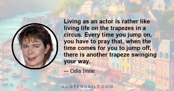 Living as an actor is rather like living life on the trapezes in a circus. Every time you jump on, you have to pray that, when the time comes for you to jump off, there is another trapeze swinging your way.