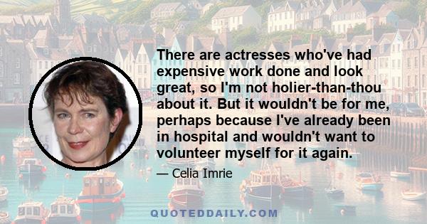 There are actresses who've had expensive work done and look great, so I'm not holier-than-thou about it. But it wouldn't be for me, perhaps because I've already been in hospital and wouldn't want to volunteer myself for 