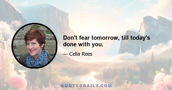 Don't fear tomorrow, till today's done with you.