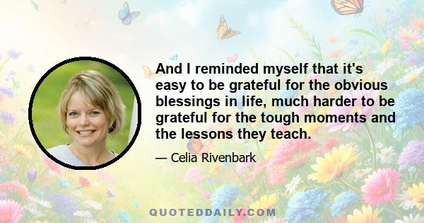 And I reminded myself that it's easy to be grateful for the obvious blessings in life, much harder to be grateful for the tough moments and the lessons they teach.