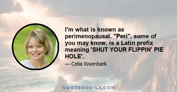 I'm what is known as perimenopausal. Peri, some of you may know, is a Latin prefix meaning 'SHUT YOUR FLIPPIN' PIE HOLE'.