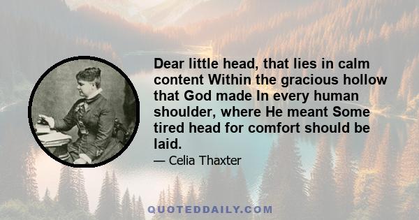 Dear little head, that lies in calm content Within the gracious hollow that God made In every human shoulder, where He meant Some tired head for comfort should be laid.