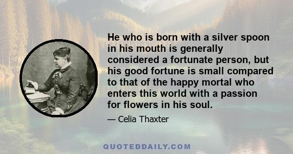 He who is born with a silver spoon in his mouth is generally considered a fortunate person, but his good fortune is small compared to that of the happy mortal who enters this world with a passion for flowers in his soul.