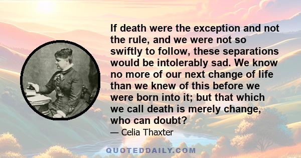 If death were the exception and not the rule, and we were not so swiftly to follow, these separations would be intolerably sad. We know no more of our next change of life than we knew of this before we were born into