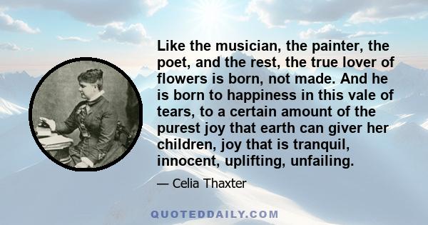 Like the musician, the painter, the poet, and the rest, the true lover of flowers is born, not made. And he is born to happiness in this vale of tears, to a certain amount of the purest joy that earth can giver her